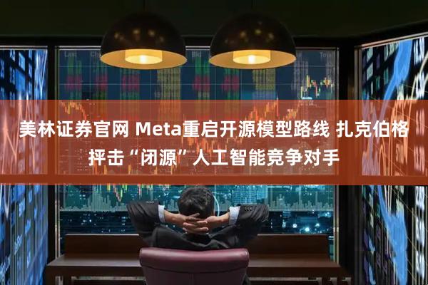 美林证券官网 Meta重启开源模型路线 扎克伯格抨击“闭源”人工智能竞争对手
