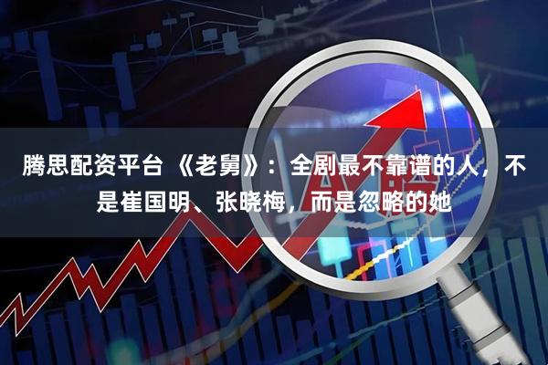 腾思配资平台 《老舅》：全剧最不靠谱的人，不是崔国明、张晓梅，而是忽略的她