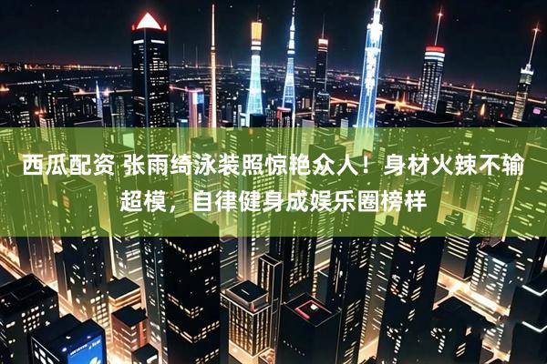 西瓜配资 张雨绮泳装照惊艳众人！身材火辣不输超模，自律健身成娱乐圈榜样