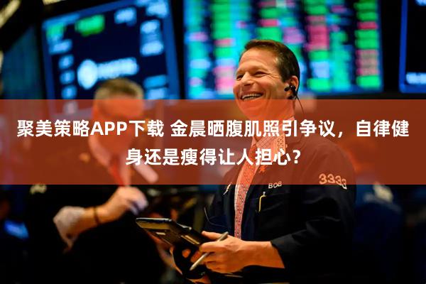 聚美策略APP下载 金晨晒腹肌照引争议，自律健身还是瘦得让人担心？