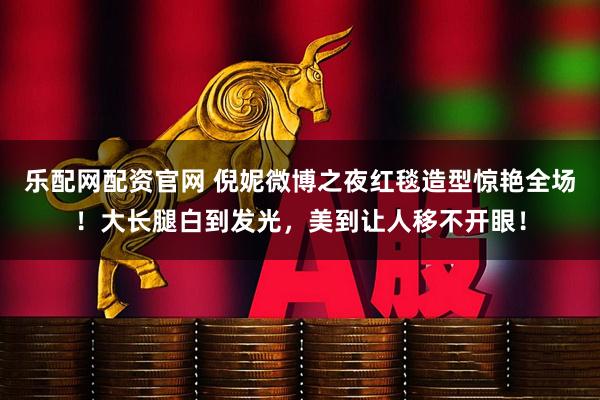 乐配网配资官网 倪妮微博之夜红毯造型惊艳全场！大长腿白到发光，美到让人移不开眼！